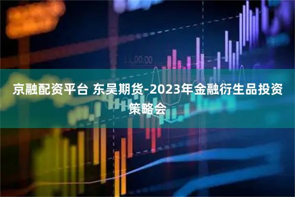 京融配资平台 东吴期货-2023年金融衍生品投资策略会