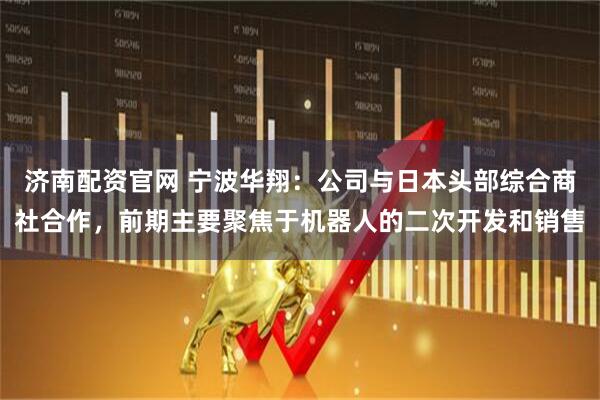济南配资官网 宁波华翔：公司与日本头部综合商社合作，前期主要聚焦于机器人的二次开发和销售