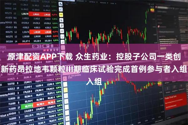 原津配资APP下载 众生药业：控股子公司一类创新药昂拉地韦颗粒III期临床试验完成首例参与者入组